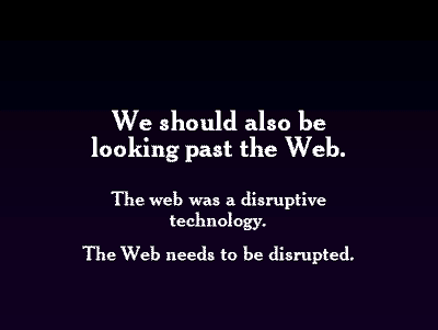 We should also be looking past the Web. The web was a disruptive technology. The Web needs to be disrupted.