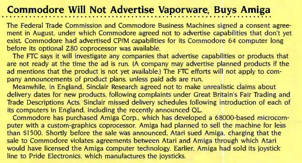 The Federal Trade Commission and Commodore Business Machines signed a consent agreement in August. under which Commodore agreed not to advertise capabilities that don 't yet
exist Commodore had advertised CP/M capabilities for its Commodore 64 computer long before its optional Z80 coprocessor was available.
The FTC says it will investigate any companies that advertise capabilities or products that are not ready at the time the ad is run. (A company may advertise planned prod ucts if the ad mentions that the product is not yet available.) The FTC efforts will not apply to com-
pany announcements of product plans, unless paid ads are run.
Meanwhile, in England, Sinclair Research agreed not to make unrealistic claims about delivery dates for new products, following complaints under Great Britain's Fair Trading and
Trade Descriptions Acts. Sinclair missed delivery schedules following introduction of each of its computers in England, including the recently announced OL.
Commodore has purchased Amiga Corp., which has developed a 68000-based microcomputer with a custom-graphics coprocessor. Amiga had planned to sell the machine for less
than $1500. Shortly before the sale was announced, Atari sued Amiga, charging that the sale to Commodore violates agreements between Atari and Amiga through which Atari would have licensed the Amiga computer technology. Earlier, Amiga had sold its joystick line to Pride Electronics, which manufactures the joysticks.