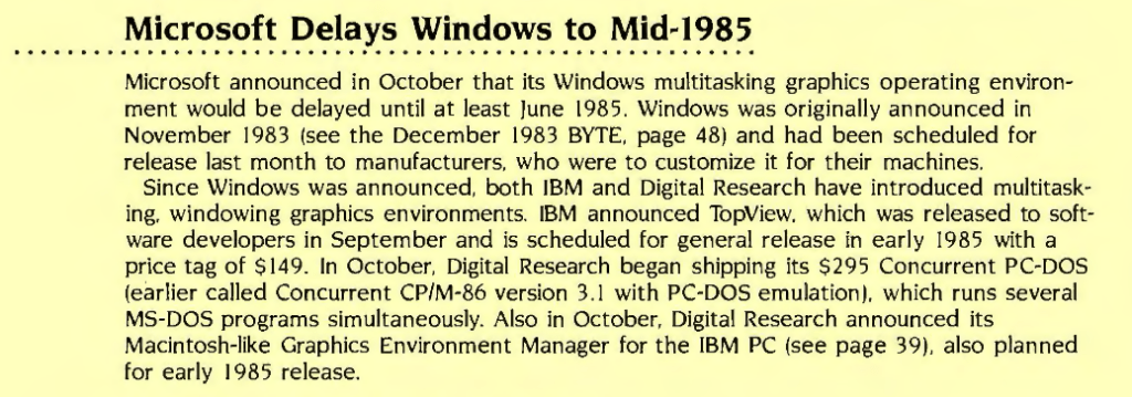 Microsoft Delays Windows to Mid-1985

Microsoft announced in October that its Windows multitasking graphics operating environment would be delayed until at least June 1985. Windows was originally announced in November 1983 (see the December 1983 BYTE, page 48) and had been scheduled for release last month to manufacturers, who were to customize it for their machines.

Since Windows was announced, both IBM and Digital Research have introduced multitasking. windowing graphics environments. IBM announced TopView, which was released to software developers in September and is scheduled for general release in early 1985 with a price tag of $149. In October. Digital Research began shipping its $295 Concurrent PC-DOS (earlier called Concurrent CP/M-86 version 3.1 with PC-DOS emulation), which runs several MS-DOS programs simultaneously. Also in October. Digital Research announced its Macintosh-like Graphics Environment Manager for the IBM PC (see page 39), also planned for early 1985 release.