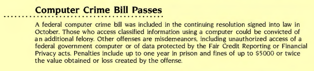 Computer Crime Bill Passes

A federal computer crime bill was included in the continuing resolution signed into law in October. Those who access classified information using a computer could be convicted of an additional felony. Other offenses are misdemeanors, including unauthorized access of a federal government computer or of data protected by the Fair Credit Reporting or Financial Privacy acts. Penalties include up to one year in prison and fines of up to $5000 or twice the value obtained or loss created by the offense.