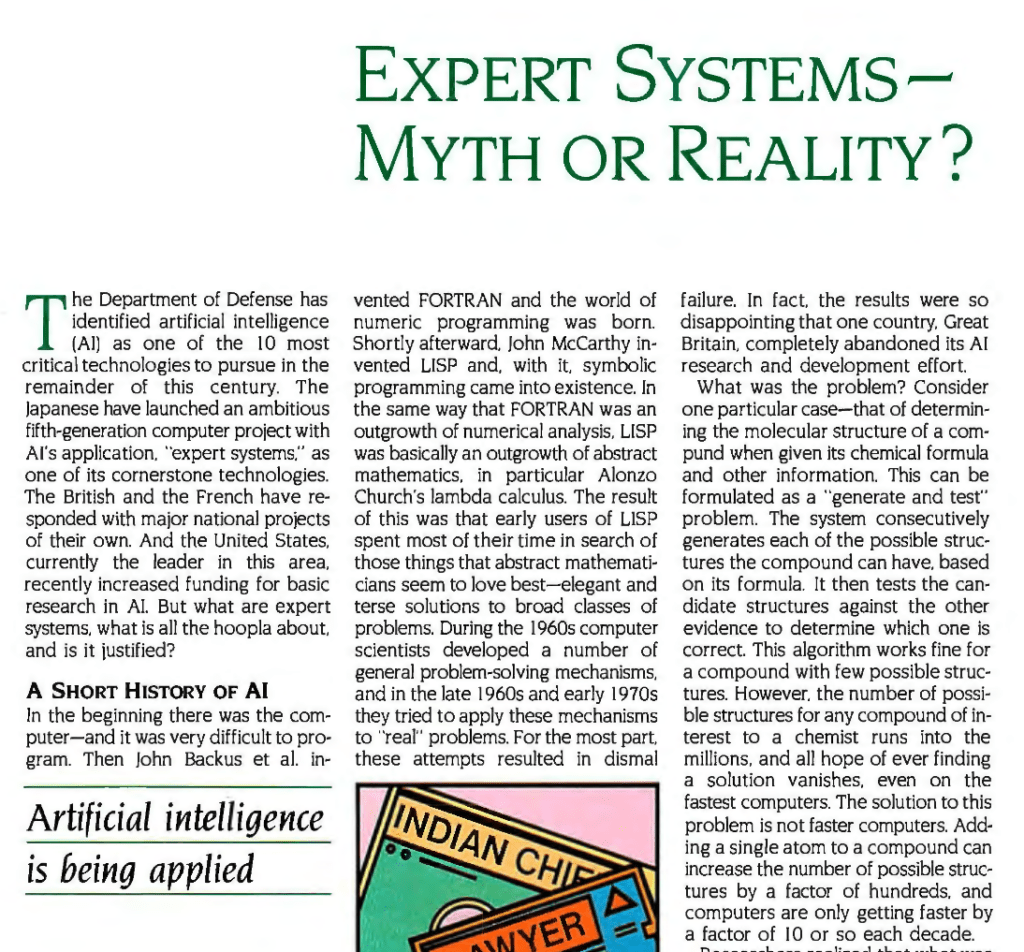 EXPERT SYSTEMS — MYTH OR REALITY?

The Department of Defense has
identified artificial intelligence (Al) as one of the I0 most critical technologies to pursue in the remainder of this century. The Japanese have launched an ambitious fifth-generation computer project with Al's application, "expert systems", as one of its cornerstone technologies.
The British and the French have responded with major national projects of their own. And the United States, currently the leader in this area, recently increased funding for basic research in Al. But what are expert systems, what is all the hoopla about,
and is it justified?

A SHORT HISTORY OF Al

In the beginning there was the computer—and it was very difficult to program. Then John Backus et al. 