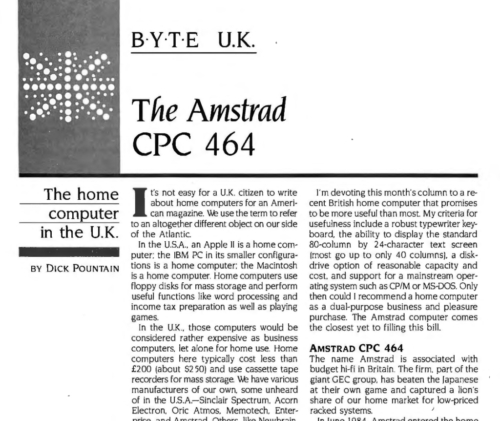 BYTE UK
The Amstrad CPC 464
The home computer in the U.K.

It's not easy for a U.K. citizen to write
about home computers for an American magazine. We use the term to refer to an altogether different object on our side of the Atlantic.

In the U.S.A., an Apple II is a home computer; the IBM PC in its smaller configurations is a home computer; the Macintosh is a home computer. Home computers use floppy disks for mass storage and perform useful functions like word processing and income tax preparation as well as playing games. 

In the U.K ., those computers would be considered rather expensive as business computers. let alone for home use. Home computers here typically cost less than £200 (about $250) and use cassette tape recorders for mass storage. We have various manufacturers of our own, some unheard of in the U.S.A. — Sinclair Spectrum, Acorn Electron, Oric Atmos, Memotech, Enterprise, and Amstrad. Others, like Newbrain, Jupiter, Lynx, and Dragon, are already defunct. Even when we do have machines in common (the Commodore 64). I suspect that the vast majority of U.S. users buy the disk drive, while the majority of U.K. users have only the cassette deck.