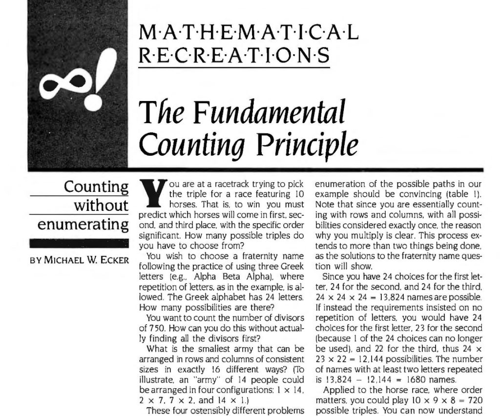 MATHEMATICAL RECREATIONS

The Fundamental Counting Principle

Counting without enumerating

You are at a racetrack trying to pick
the triple for a race featuring 10
horses. That is, to win you must
predict which horses will come in first, second, and third place, with the specific order significant. How many possible triples do you have to choose from?

You wish to choose a fraternity name
following the practice of using three Greek letters (e.g.. Alpha Beta Alpha), where repetition of letters. as in the example, is allowed. The Greek alphabet has 24 letters. How many possibilities are there?

You want to count the number of divisors of 750. How can you do this without actually finding all the divisors first?

What is the smallest army that can be
arranged in rows and columns of consistent sizes in exactly 16 different ways? (To illustrate, an "army" of 14 people could be arranged in four configurations: 1 x 14, 2 x 7. 7 x 2, and 14 x 1.)

These four ostensibly different 
problems can be handled without recourse to enumeration (meaning lengthy listing of all possibilities). The branch of mathematics dedicated to counting without enumerating is called combinatorics. The most basic theorem of combinatorics, known as the fundamental counting principle. can be stated this way: If a first thing can be done in m ways and a second thing in n ways, then the number of ways in which you could do both things (first one of the m followed by
one of the n) is m times n, or m·n.

As an example, suppose you wish to
travel from A to B and then from B to C, as in figure I (without retracing any path or going in the wrong direction). Since you can go two ways from A to B and three ways from B to C, you have 2 x 3 = 6 ways to go from A to C. As a check by direct enumeration, suppose you call the A to B paths u and v, and the B to C paths w, x. and y. Then the possible paths from A to C are...