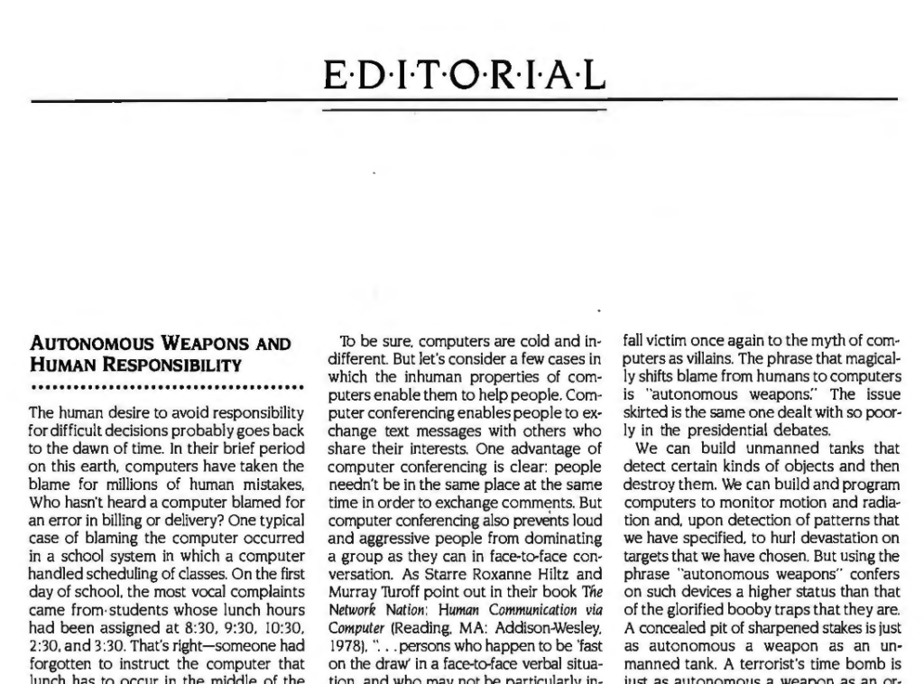 Editorial. AUTONOMOUS WEAPONS AND HUMAN RESPONSIBILITY

The human desire to avoid responsibility for difficult decisions probably goes back to the dawn of time. In their brief period on this earth, computers have taken the blame for millions of human mistakes. Who hasn't heard a computer blamed for an error in billing or delivery? One typical case of blaming the computer occurred in a school system in which a computer handled scheduling of classes. On the first day of school, the most vocal complaints came from· students whose lunch hours had been assigned at 8:30. 9:30. 10:30 2:30 and 3:30. That's right—someone had forgotten to instruct the computer that lunch has to occur in the middle of the day. The school's new computer took the blame. Those who knew little about computers hated them more over this incident. Those in positions of authority found a versatile new scapegoat.