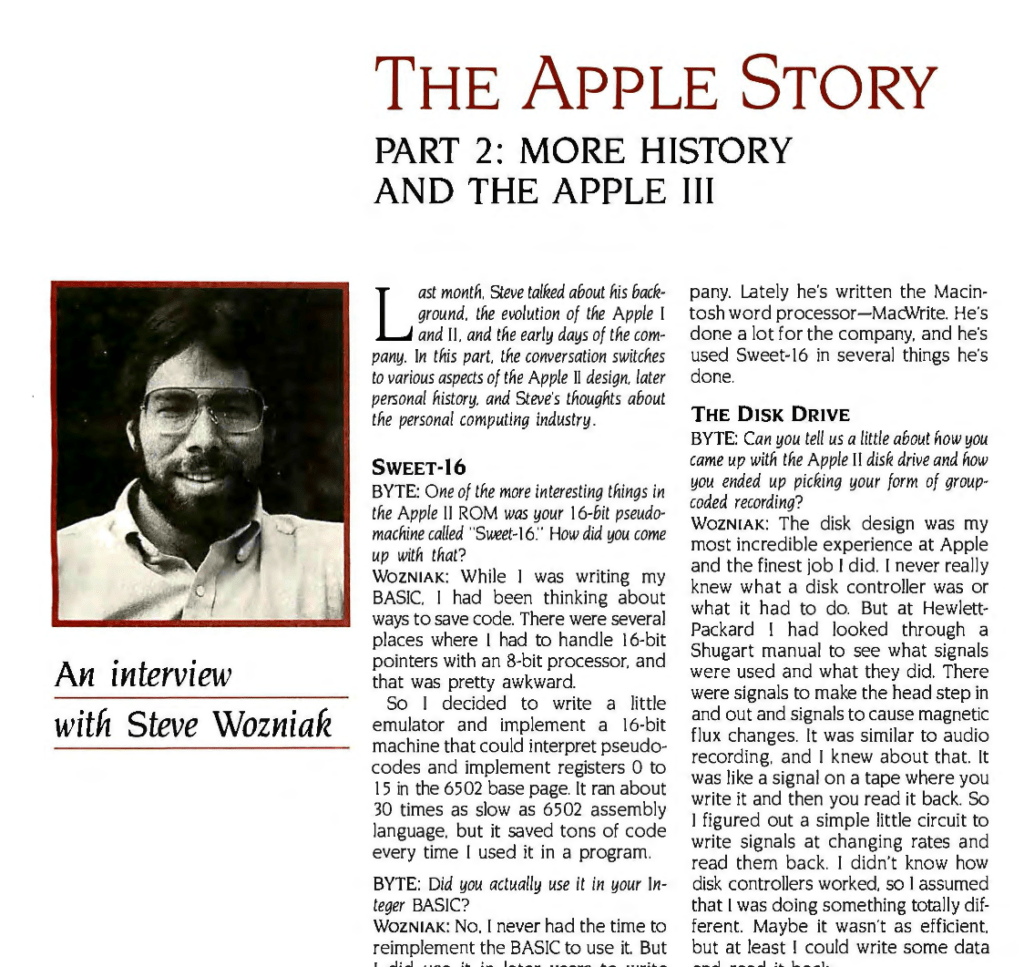 THE APPLE STORY PART 2: MORE HISTORY AND THE APPLE III

An interview with Steve Wozniak

Last month. Steve talked about his background, the evolution of the Apple I and II. and the early days of the company. In this part, the conversation switches to various aspects of the Apple II design, later personal history, and Steve's thoughts about the personal computing industry.

SWEET·16

BYTE: One of the more interesting things in the Apple II ROM was your l6-bit pseudo machine called "Sweet-I6:· How did you come up with that?

WOZNIAK : While I was writing my
BASIC. I had been thinking about
ways to save code. There were several
places where I had to handle I6-bit
pointers with an 8-bit processor, and
that was pretty awkward. So I decided to write a little emulator and implement a 16-bit machine that could interpret pseudo codes and implement registers 0 to 15 in the 6502 base page. It ran about 30 times as slow as 6502 assembly language. but it saved tons of code every time I used it in a program.

BYTE: Did you actually use it in your Integer BASIC?