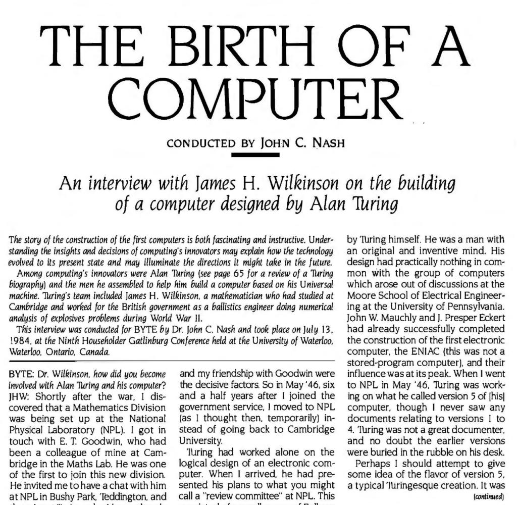 THE BIRTH OF A COMPUTER
CONDUCTED BY JOHN C. NASH
An interview with James H. Wilkinson on the building of a computer designed by Alan Turing

The story of the construction of the first computers is both fascinating and instructive. Understanding the insights and decisions of computing's innovators may explain how the technology evolved to its present state and may illuminate the directions it might take in the future. Among computing's innovators were Alan Turing (see page 65 for a review of a Turing biography) and the men he assembled to help him build a computer based on his Universal machine. Turing's team included James H. Wilkinson, a mathematician who had studied at Cambridge and worked for the British government as a ballistics engineer doing numerical analysis of explosives problems during World War II.
This interview was conducted for BYTE by Dr. John C. Nash and took place on July 13, 1984. at the Ninth Householder Gatlinburg Conference held at the University of Waterloo,
Waterloo, Ontario, Canada.

BYTE: Dr. Wilkinson. how did you become involved with Alan Turing and his computer?
JHW: Shortly after the war. I discovered that a Mathematics Division was being set up at the National Physical Laboratory (NPL). I got in touch with E. T. Goodwin. who had been a colleague of mine at Cambridge in the Maths Lab. He was one of the first to join this new division. He invited me to have a chat with him at NPL in Bushy Park, Teddington. and there I met Turing, who I knew already
by reputation as something of an eccentric. Turing and I had a long discussion. and I was very impressed with him. Presumably he must have been
reasonably satisfied with me since he said if I came to NPL he would like me to work with him. I think that this offer and my friendship with Goodwin were the decisive factors. So in May 46, six and a half years after I joined the government service. I moved to NPL (as I thought then, temporarily) in
stead of going back to Cambridge University.
Turing had worked alone on the
logical design of an electronic computer. When I arrived, he had presented his plans to what you might call a "review committee" at NPL. This 
consisted of a small group of Fellows from the Royal Society. The committee decided that Turing's ideas were basically sound, and they gave him a
mandate to go ahead and recruit the appropriate staff.
Up to that time everything associated with the project had been done by Turing himself. He was a man with an original and inventive mind. His
design had practically nothing in common with the group of computers which arose out of discussions at the Moore School of Electrical Engineering at the University of Pennsylvania. John W. Mauchly and J. Presper Eckert had already successfully completed
the construction of the first electronic computer, the ENIAC (this was not a stored-program computer), and their influence was at its peak. When I went
to NPL in May '46. Turing was working on what he called version 5 of [his] computer, though I never saw any
documents relating to versions 1 to 4. Turing was not a great documenter, and no doubt the earlier versions were buried in the rubble on his desk. Perhaps I should attempt to give some idea of the flavor of version 5,
a typical Turingesque creation. It was... (continued)