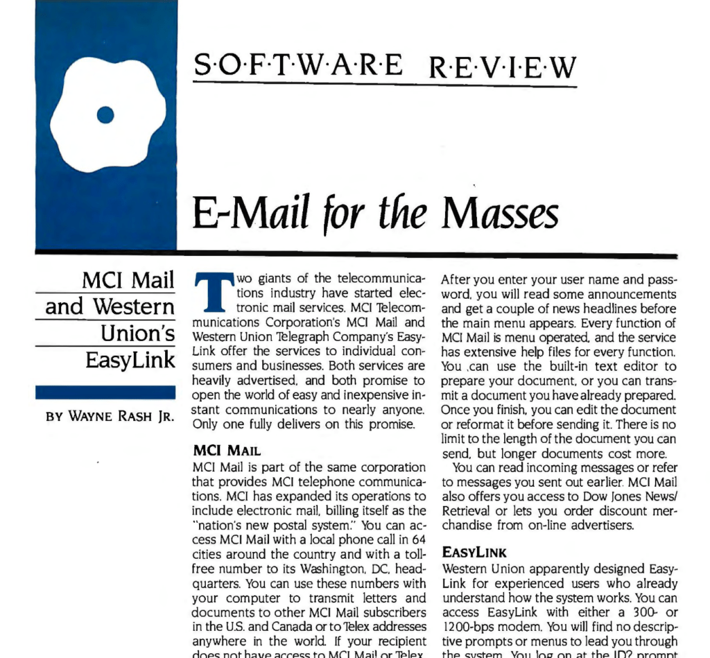 Software Review
E-mail for the Masses
MCI Mail and Western Union's EasyLink
By Wayne Rash Jr.

Two giants of the telecommunications industry have started electronic mail services. MCI Telecommunications Corporation's MCI Mail and
Western Union Telegraph Company's Easy Link offer the services to individual consumers and businesses. Both services are heavily advertised, and both promise to
open the world of easy and inexpensive instant communications to nearly anyone. Only one fully delivers on this promise.

MCI MAIL
MCI Mail is part of the same corporation that provides MCI telephone communications. MCI has expanded its operations to include electronic mail. billing itself as the
"nation's new postal system":· You can access MCI Mail with a local phone call in 64 cities around the country and with a toll free number to its Washington, DC, headquarters. You can use these numbers with your computer to transmit letters and documents to other MCI Mail subscribers in the U.S. and Canada or to telex addresses anywhere in the world. If your recipient does not have access to MCI Mail or Telex, you can have a paper copy of the communication mailed or delivered. As of January 1, 1985. MCI Mail service was available in 41 countries.

MCI Mail's hard-copy communications are prepared using a laser printer at 18 locations in the U.S. Courier delivery is available within four hours in some locations, and
overnight courier delivery is available in most major metropolitan areas. Delivery by
mail usually takes two business days. Because they are prepared on a laser printer, the MCI letters look like they were
done on a letter-quality printer and then photocopied. You can have your letterhead and signature placed on file with MCI so they can appear on your letters. Otherwise, the MCI Mail letterhead will appear on the
first page of your letter.

You can log on to MCI Mail with either a 300- or 1200-bps (bit per second) modem.

...