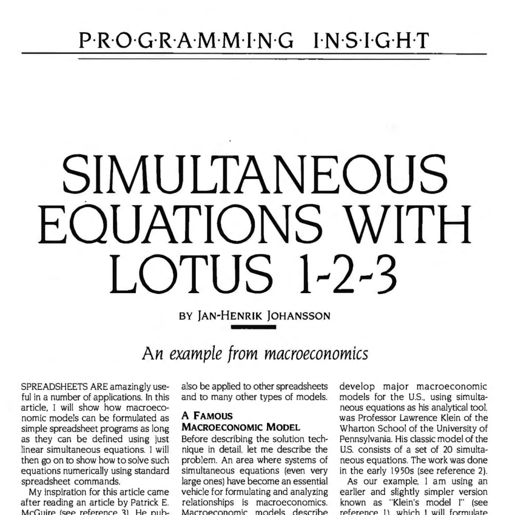 Programming Insight

Simultaneous Equations with Lotus 1-2-3
By Jan- Henrik Johnsson

An example from Macroeconomics

SPREADSHEETS ARE amazingly useful in a number of applications. In this article. I will show how macroeconomic models can be formulated as simple spreadsheet programs as long as they can be defined using just linear simultaneous equations. I will then go on to show how to solve such equations numerically using standard spreadsheet commands.

My inspiration for this article came after reading an article by Patrick E. McGuire (see reference 3). He published a simple BASIC program that solved simultaneous equations analytically. and he therefore seemed to have solved the problem I was in terested in. But programming everything in BASIC from now on seemed to me to be a step backward. Was there a more general approach? I will illustrate a different method by using only the familiar spreadsheet Lotus 1-2-3. I will use it to solve systems of simultaneous linear equations through iteration (successive recalculations) rather than through successive transformations of the equations. The technique demonstrated here is in fact quite general and can...