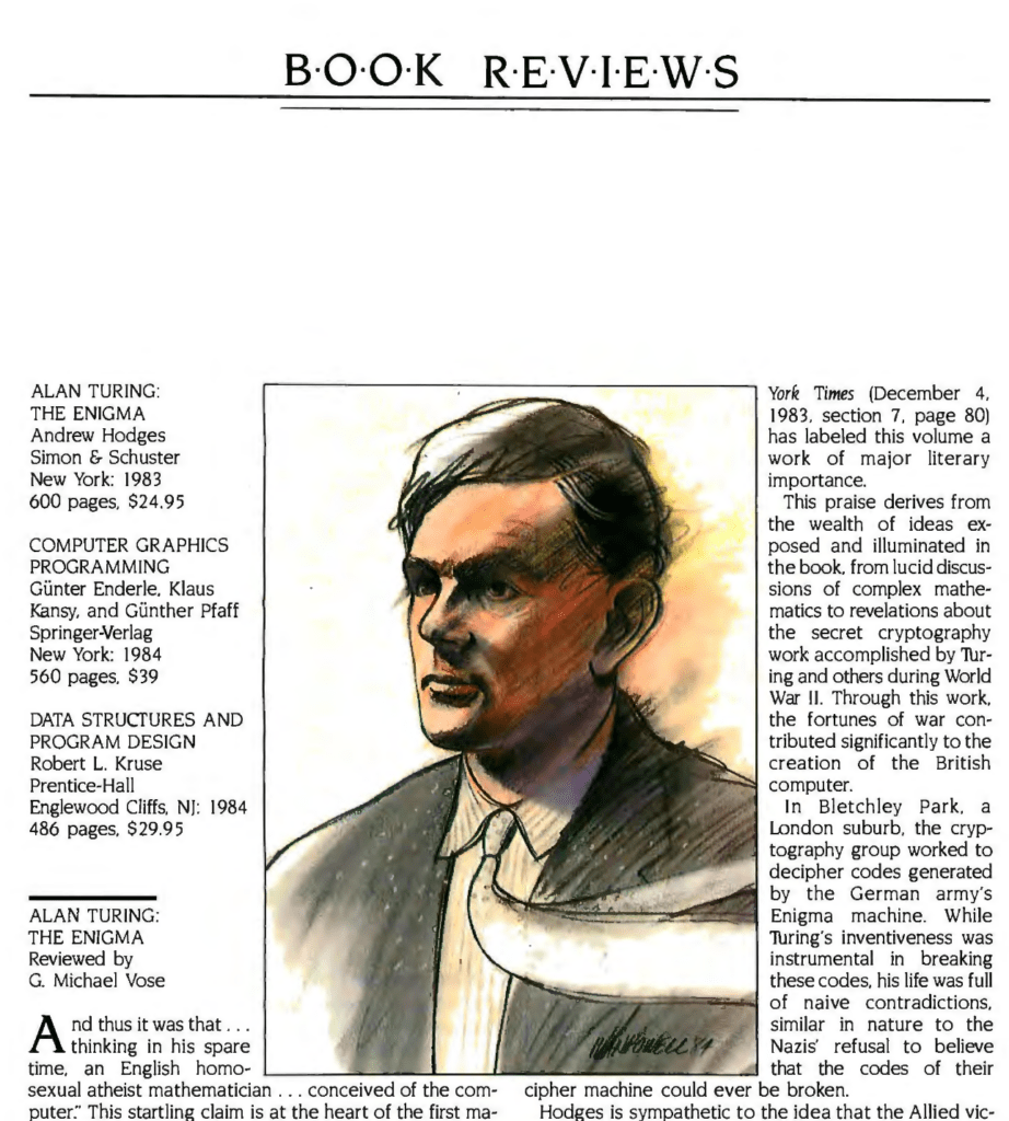 ALAN TURING: THE ENIGMA
Andrew Hodges
Simon & Schuster
New York: 1983
600 pages. $24.95

And thus it was that... thinking in his spare time, an English homosexual atheist mathematician... conceived of the computer. This startling claim is at the heart of the first major biography of Alan Mathison TuJring (1912-1954), a man whose legacies include the Turing machine and the Turing test. Andrew Hodges has uncovered the genius of this complicated man and recorded the evolution of his ideas within the unique context of the tumultuous times in which he lived. Hodges's fascinating study adds new information to the history of computer science, counters it's all American bias, and claims a rightful place for the eccentric Alan Turing...