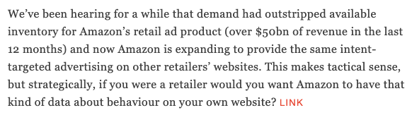 We’ve been hearing for a while that demand had outstripped available inventory for Amazon’s retail ad product (over $50bn of revenue in the last 12 months) and now Amazon is expanding to provide the same intent-targeted advertising on other retailers’ websites. This makes tactical sense, but strategically, if you were a retailer would you want Amazon to have that kind of data about behaviour on your own website? LINK