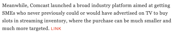 Meanwhile, Comcast launched a broad industry platform aimed at getting SMEs who never previously could or would have advertised on TV to buy slots in streaming inventory, where the purchase can be much smaller and much more targeted. LINK